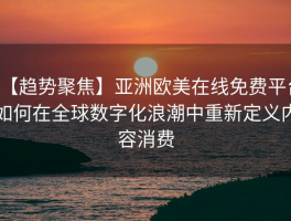 【趋势聚焦】亚洲欧美在线免费平台如何在全球数字化浪潮中重新定义内容消费