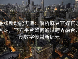 品牌新动能再造：解析麻豆官媒官方网站，官方平台如何通过跨界融合开创数字传媒新纪元