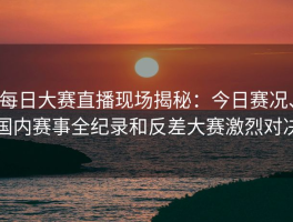 每日大赛直播现场揭秘：今日赛况、国内赛事全纪录和反差大赛激烈对决