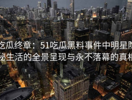 吃瓜终章：51吃瓜黑料事件中明星隐秘生活的全景呈现与永不落幕的真相