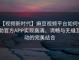 【视频新时代】麻豆视频平台如何借助官方APP实现高清、流畅与无缝互动的完美结合