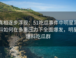 真相逐步浮现：51吃瓜事件中明星黑料如何在多重压力下全面爆发，明星爆料吃瓜群