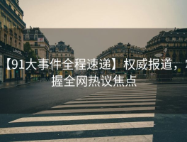 【91大事件全程速递】权威报道，掌握全网热议焦点