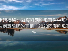 重磅揭秘：51爆料网吃瓜事件中那些被刻意隐瞒的真相，2020网曝吃瓜事件