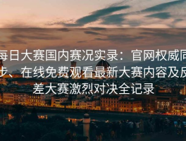每日大赛国内赛况实录：官网权威同步、在线免费观看最新大赛内容及反差大赛激烈对决全记录