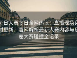 每日大赛今日全网热议：直播现场实时更新、官网解析最新大赛内容与反差大赛碰撞全记录