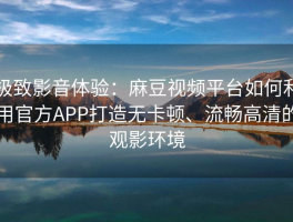 极致影音体验：麻豆视频平台如何利用官方APP打造无卡顿、流畅高清的观影环境