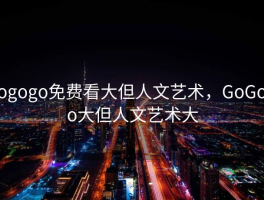 gogogo免费看大但人文艺术，GoGoGo大但人文艺术大
