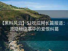【黑料风云】51吃瓜网长篇报道：名流隐秘往事中的爱恨纠葛