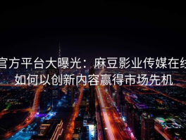 官方平台大曝光：麻豆影业传媒在线如何以创新内容赢得市场先机