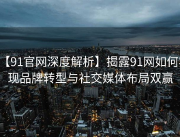 【91官网深度解析】揭露91网如何实现品牌转型与社交媒体布局双赢