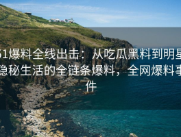51爆料全线出击：从吃瓜黑料到明星隐秘生活的全链条爆料，全网爆料事件