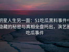 明星人生另一面：51吃瓜黑料事件中隐藏的秘密与真相全盘托出，演艺圈吃瓜事件