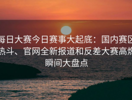 每日大赛今日赛事大起底：国内赛区热斗、官网全新报道和反差大赛高燃瞬间大盘点