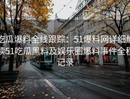 吃瓜爆料全线跟踪：51爆料网详细解读51吃瓜黑料及娱乐圈爆料事件全程记录