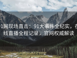 91网现场直击：91大事件全纪实，在线直播全程记录，官网权威解读