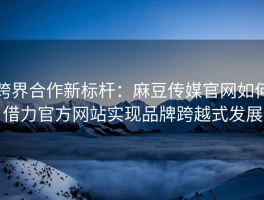 跨界合作新标杆：麻豆传媒官网如何借力官方网站实现品牌跨越式发展