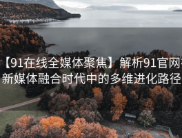【91在线全媒体聚焦】解析91官网在新媒体融合时代中的多维进化路径