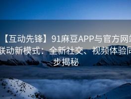 【互动先锋】91麻豆APP与官方网站联动新模式：全新社交、视频体验同步揭秘