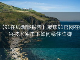 【91在线观察报告】聚焦91官网在新兴技术冲击下如何稳住阵脚