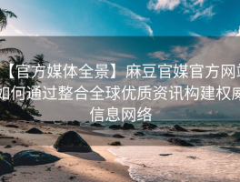 【官方媒体全景】麻豆官媒官方网站如何通过整合全球优质资讯构建权威信息网络
