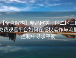 【全盘解构】精品欧美一区二区三区免费观看平台如何在版权运作与流量控制中寻求平衡