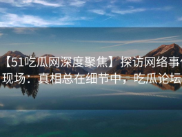 【51吃瓜网深度聚焦】探访网络事件现场：真相总在细节中，吃瓜论坛