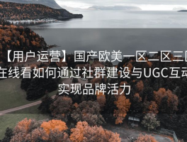 【用户运营】国产欧美一区二区三区在线看如何通过社群建设与UGC互动实现品牌活力