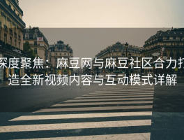 深度聚焦：麻豆网与麻豆社区合力打造全新视频内容与互动模式详解