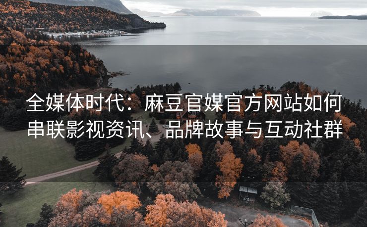 全媒体时代：麻豆官媒官方网站如何串联影视资讯、品牌故事与互动社群