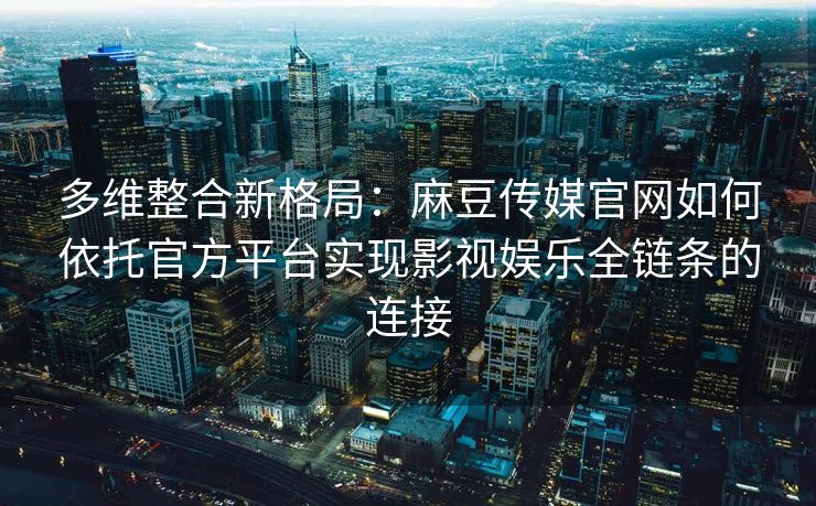 多维整合新格局：麻豆传媒官网如何依托官方平台实现影视娱乐全链条的连接