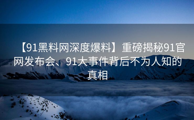 【91黑料网深度爆料】重磅揭秘91官网发布会、91大事件背后不为人知的真相