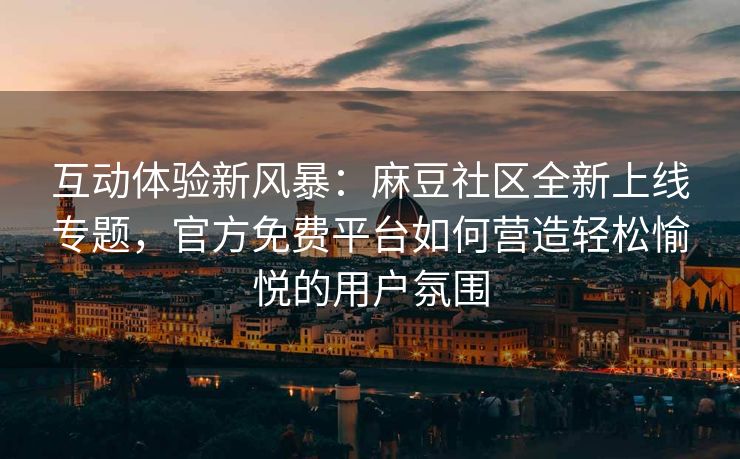 互动体验新风暴：麻豆社区全新上线专题，官方免费平台如何营造轻松愉悦的用户氛围