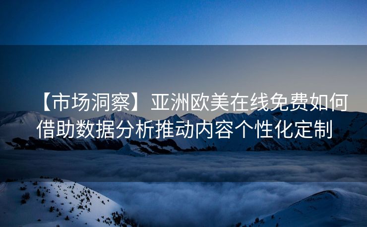 【市场洞察】亚洲欧美在线免费如何借助数据分析推动内容个性化定制