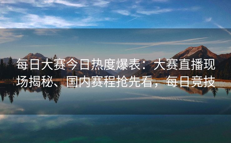 每日大赛今日热度爆表：大赛直播现场揭秘、国内赛程抢先看，每日竞技