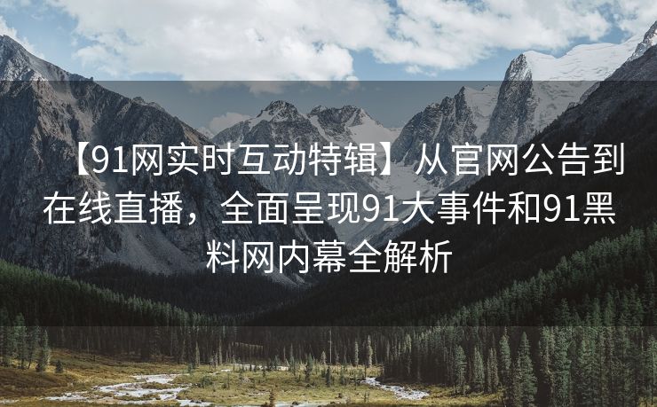 【91网实时互动特辑】从官网公告到在线直播，全面呈现91大事件和91黑料网内幕全解析