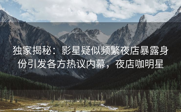 独家揭秘：影星疑似频繁夜店暴露身份引发各方热议内幕，夜店咖明星