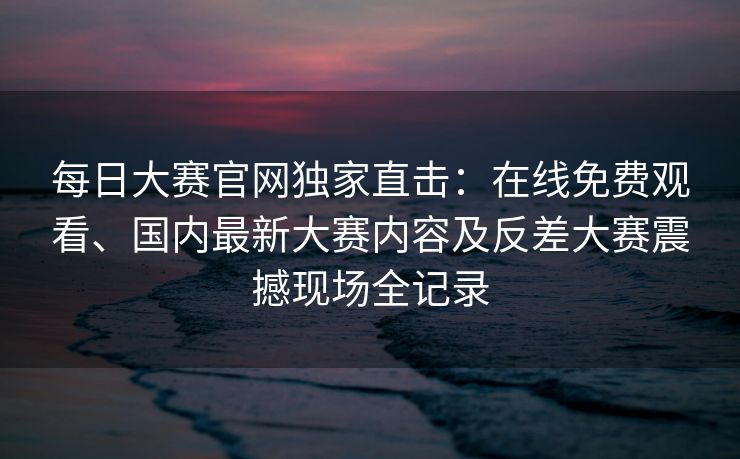 每日大赛官网独家直击：在线免费观看、国内最新大赛内容及反差大赛震撼现场全记录