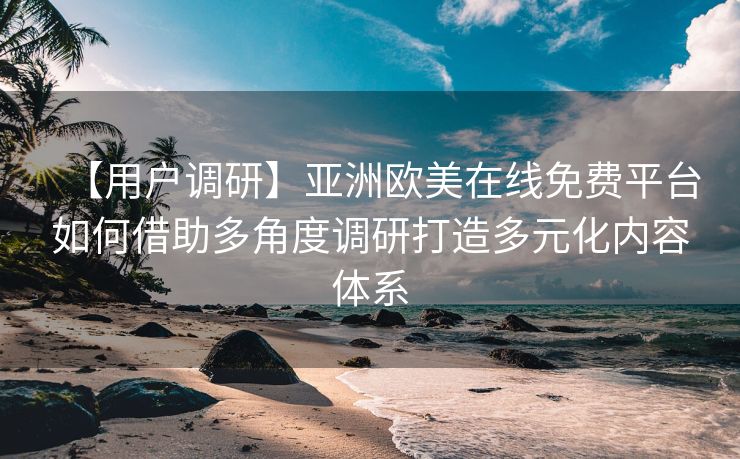 【用户调研】亚洲欧美在线免费平台如何借助多角度调研打造多元化内容体系