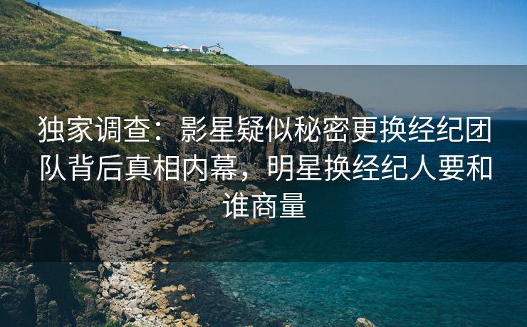 独家调查：影星疑似秘密更换经纪团队背后真相内幕，明星换经纪人要和谁商量