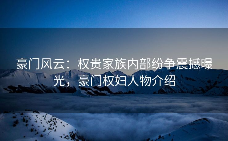 豪门风云：权贵家族内部纷争震撼曝光，豪门权妇人物介绍