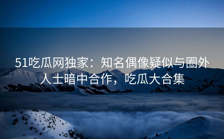 51吃瓜网独家：知名偶像疑似与圈外人士暗中合作，吃瓜大合集