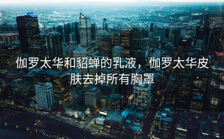 伽罗太华和貂蝉的乳液，伽罗太华皮肤去掉所有胸罩