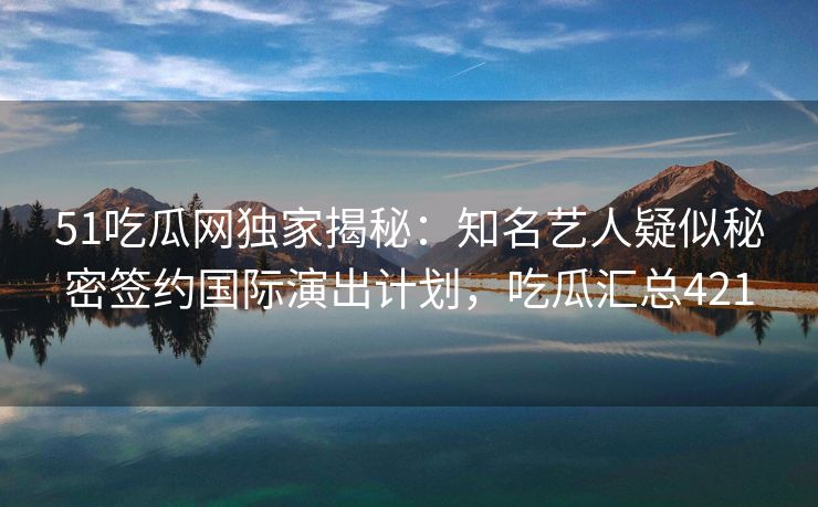51吃瓜网独家揭秘：知名艺人疑似秘密签约国际演出计划，吃瓜汇总421