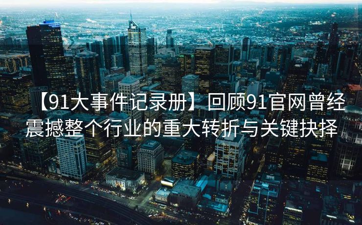 【91大事件记录册】回顾91官网曾经震撼整个行业的重大转折与关键抉择