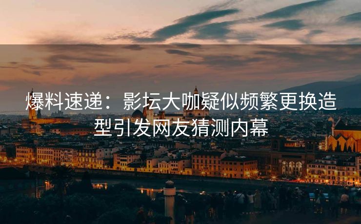 爆料速递：影坛大咖疑似频繁更换造型引发网友猜测内幕