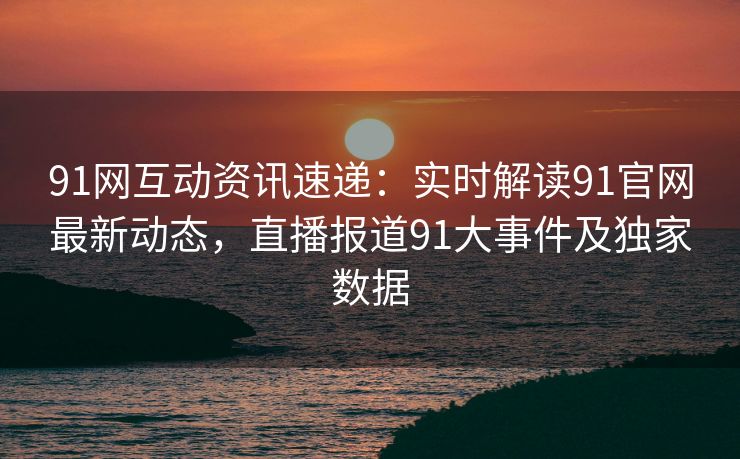 91网互动资讯速递：实时解读91官网最新动态，直播报道91大事件及独家数据