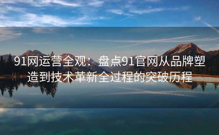 91网运营全观：盘点91官网从品牌塑造到技术革新全过程的突破历程