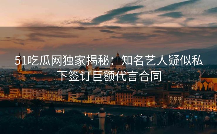 51吃瓜网独家揭秘：知名艺人疑似私下签订巨额代言合同