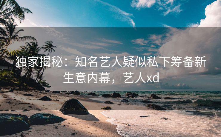 独家揭秘：知名艺人疑似私下筹备新生意内幕，艺人xd
